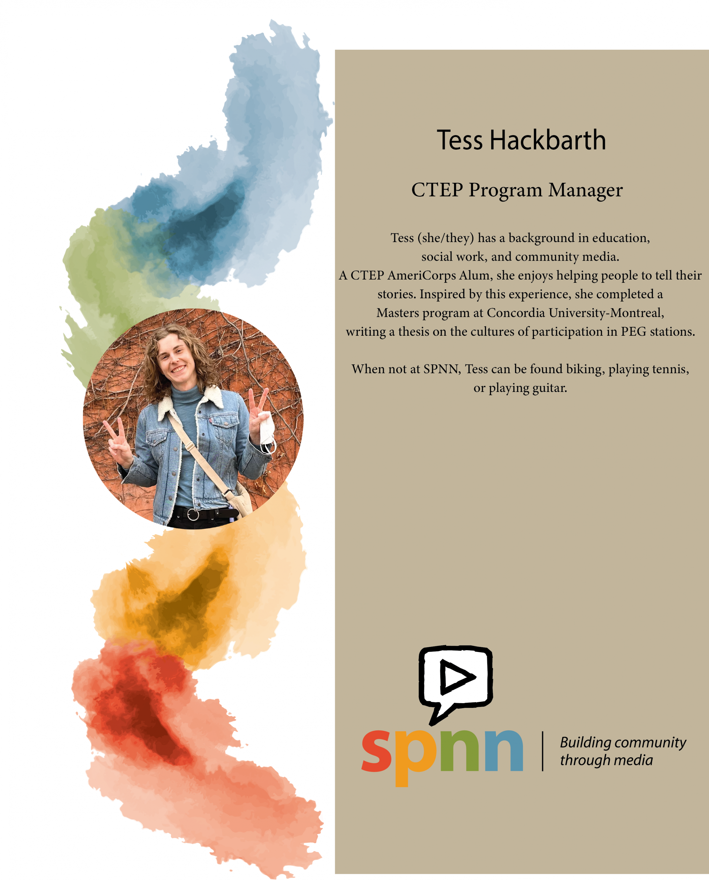 On the left half the page is a muted swirl of SPNN colors starting with the blue faded into green then gold then red. On top of that is a photo of Tess. On the right side is her bio: Tess (she/they) has a background in education, social work, and community media. A CTEP AmeriCorps Alum, she enjoys helping people to tell their stories. Inspired by this experience, she completed a Masters program at Concordia University-Montreal, writing a thesis on the cultures of participation in PEG stations.   
